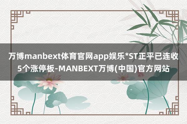 万博manbext体育官网app娱乐*ST正平已连收5个涨停板-MANBEXT万博(中国)官方网站