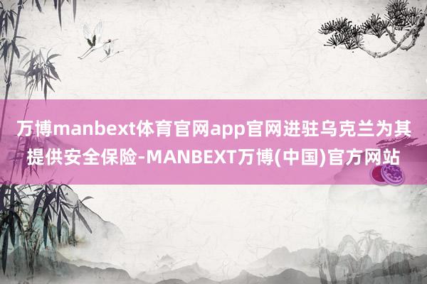 万博manbext体育官网app官网进驻乌克兰为其提供安全保险-MANBEXT万博(中国)官方网站