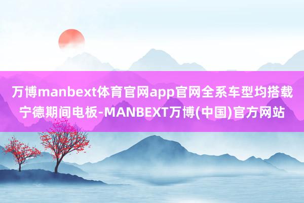 万博manbext体育官网app官网全系车型均搭载宁德期间电板-MANBEXT万博(中国)官方网站