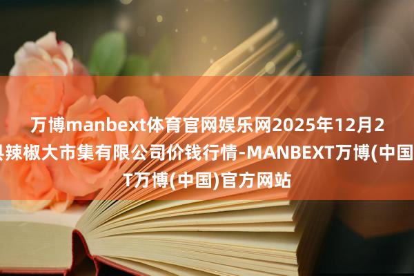 万博manbext体育官网娱乐网2025年12月25日柘城县辣椒大市集有限公司价钱行情-MANBEXT万博(中国)官方网站