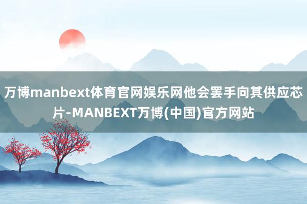 万博manbext体育官网娱乐网他会罢手向其供应芯片-MANBEXT万博(中国)官方网站
