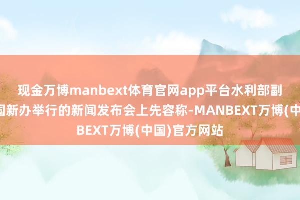 现金万博manbext体育官网app平台水利部副部长陈敏在国新办举行的新闻发布会上先容称-MANBEXT万博(中国)官方网站