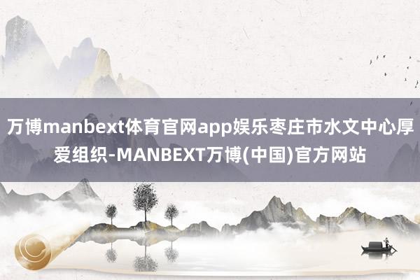 万博manbext体育官网app娱乐枣庄市水文中心厚爱组织-MANBEXT万博(中国)官方网站