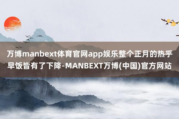 万博manbext体育官网app娱乐整个正月的热乎早饭皆有了下降-MANBEXT万博(中国)官方网站