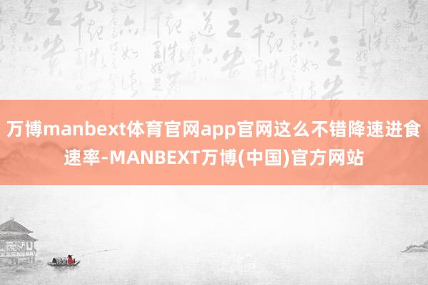 万博manbext体育官网app官网这么不错降速进食速率-MANBEXT万博(中国)官方网站