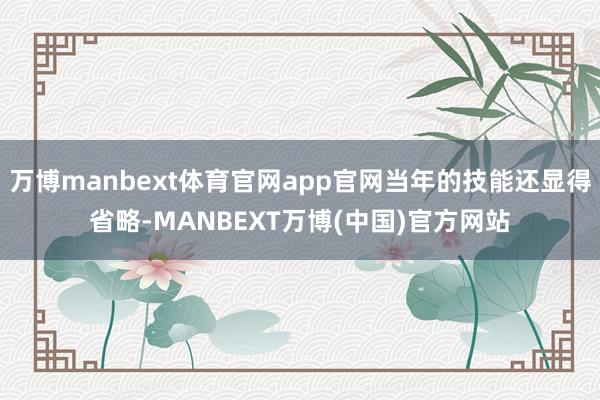万博manbext体育官网app官网当年的技能还显得省略-MANBEXT万博(中国)官方网站