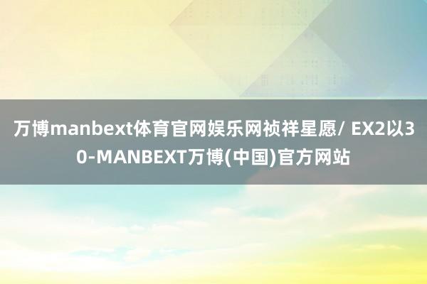 万博manbext体育官网娱乐网祯祥星愿/ EX2以30-MANBEXT万博(中国)官方网站